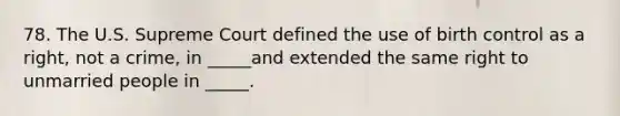 78. The U.S. Supreme Court defined the use of birth control as a right, not a crime, in _____and extended the same right to unmarried people in _____.