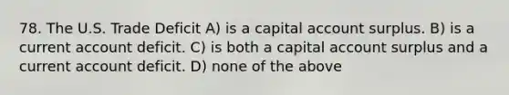 78. The U.S. Trade Deficit A) is a capital account surplus. B) is a current account deficit. C) is both a capital account surplus and a current account deficit. D) none of the above