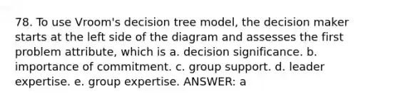 78. To use Vroom's decision tree model, the decision maker starts at the left side of the diagram and assesses the first problem attribute, which is a. decision significance. b. importance of commitment. c. group support. d. leader expertise. e. group expertise. ANSWER: a