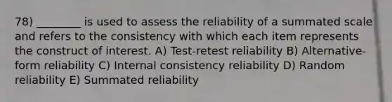 78) ________ is used to assess the reliability of a summated scale and refers to the consistency with which each item represents the construct of interest. A) Test-retest reliability B) Alternative-form reliability C) Internal consistency reliability D) Random reliability E) Summated reliability