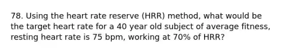 78. Using the heart rate reserve (HRR) method, what would be the target heart rate for a 40 year old subject of average fitness, resting heart rate is 75 bpm, working at 70% of HRR?