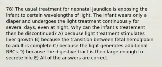 78) The usual treatment for neonatal jaundice is exposing the infant to certain wavelengths of light. The infant wears only a diaper and undergoes the light treatment continuously for several days, even at night. Why can the infant's treatement then be discontinued? A) because light treatment stimulates liver growth B) because the transition between <a href='https://www.questionai.com/knowledge/kEtWefHnGw-fetal-hemoglobin' class='anchor-knowledge'>fetal hemoglobin</a> to adult is complete C) because the light generates additional RBCs D) because the digestive tract is then large enough to secrete bile E) All of the answers are correct.