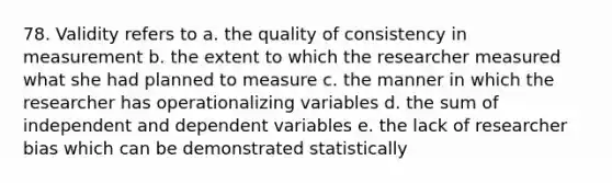 78. Validity refers to a. the quality of consistency in measurement b. the extent to which the researcher measured what she had planned to measure c. the manner in which the researcher has operationalizing variables d. the sum of independent and dependent variables e. the lack of researcher bias which can be demonstrated statistically