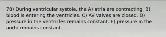 78) During ventricular systole, the A) atria are contracting. B) blood is entering the ventricles. C) AV valves are closed. D) pressure in the ventricles remains constant. E) pressure in the aorta remains constant.