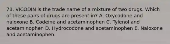 78. VICODIN is the trade name of a mixture of two drugs. Which of these pairs of drugs are present in? A. Oxycodone and naloxone B. Codeine and acetaminophen C. Tylenol and acetaminophen D. Hydrocodone and acetaminophen E. Naloxone and acetaminophen.