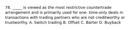 78. _____ is viewed as the most restrictive countertrade arrangement and is primarily used for one- time-only deals in transactions with trading partners who are not creditworthy or trustworthy. A. Switch trading B. Offset C. Barter D. Buyback