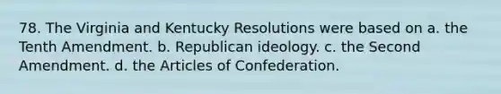 78. The Virginia and Kentucky Resolutions were based on a. the Tenth Amendment. b. Republican ideology. c. the Second Amendment. d. the Articles of Confederation.