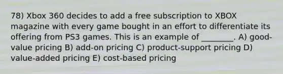 78) Xbox 360 decides to add a free subscription to XBOX magazine with every game bought in an effort to differentiate its offering from PS3 games. This is an example of ________. A) good-value pricing B) add-on pricing C) product-support pricing D) value-added pricing E) cost-based pricing