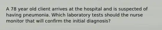 A 78 year old client arrives at the hospital and is suspected of having pneumonia. Which laboratory tests should the nurse monitor that will confirm the initial diagnosis?