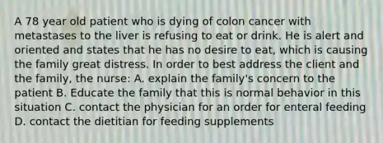 A 78 year old patient who is dying of colon cancer with metastases to the liver is refusing to eat or drink. He is alert and oriented and states that he has no desire to eat, which is causing the family great distress. In order to best address the client and the family, the nurse: A. explain the family's concern to the patient B. Educate the family that this is normal behavior in this situation C. contact the physician for an order for enteral feeding D. contact the dietitian for feeding supplements