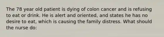 The 78 year old patient is dying of colon cancer and is refusing to eat or drink. He is alert and oriented, and states he has no desire to eat, which is causing the family distress. What should the nurse do: