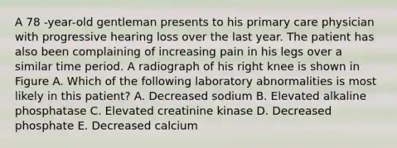 A 78 -year-old gentleman presents to his primary care physician with progressive hearing loss over the last year. The patient has also been complaining of increasing pain in his legs over a similar time period. A radiograph of his right knee is shown in Figure A. Which of the following laboratory abnormalities is most likely in this patient? A. Decreased sodium B. Elevated alkaline phosphatase C. Elevated creatinine kinase D. Decreased phosphate E. Decreased calcium