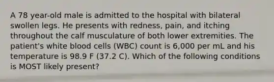 A 78 year-old male is admitted to the hospital with bilateral swollen legs. He presents with redness, pain, and itching throughout the calf musculature of both lower extremities. The patient's white blood cells (WBC) count is 6,000 per mL and his temperature is 98.9 F (37.2 C). Which of the following conditions is MOST likely present?