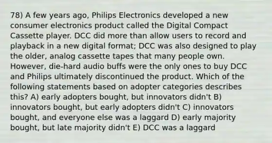 78) A few years ago, Philips Electronics developed a new consumer electronics product called the Digital Compact Cassette player. DCC did <a href='https://www.questionai.com/knowledge/keWHlEPx42-more-than' class='anchor-knowledge'>more than</a> allow users to record and playback in a new digital format; DCC was also designed to play the older, analog cassette tapes that many people own. However, die-hard audio buffs were the only ones to buy DCC and Philips ultimately discontinued the product. Which of the following statements based on adopter categories describes this? A) early adopters bought, but innovators didn't B) innovators bought, but early adopters didn't C) innovators bought, and everyone else was a laggard D) early majority bought, but late majority didn't E) DCC was a laggard