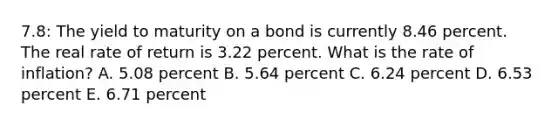 7.8: The yield to maturity on a bond is currently 8.46 percent. The real rate of return is 3.22 percent. What is the rate of inflation? A. 5.08 percent B. 5.64 percent C. 6.24 percent D. 6.53 percent E. 6.71 percent