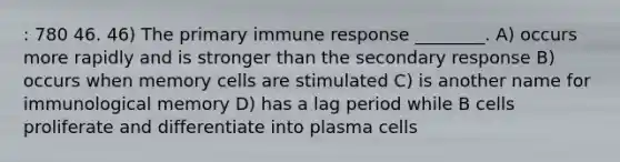 : 780 46. 46) The primary immune response ________. A) occurs more rapidly and is stronger than the secondary response B) occurs when memory cells are stimulated C) is another name for immunological memory D) has a lag period while B cells proliferate and differentiate into plasma cells