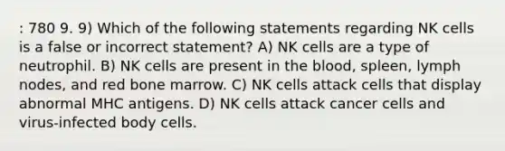 : 780 9. 9) Which of the following statements regarding NK cells is a false or incorrect statement? A) NK cells are a type of neutrophil. B) NK cells are present in the blood, spleen, lymph nodes, and red bone marrow. C) NK cells attack cells that display abnormal MHC antigens. D) NK cells attack cancer cells and virus-infected body cells.