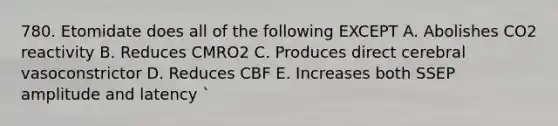 780. Etomidate does all of the following EXCEPT A. Abolishes CO2 reactivity B. Reduces CMRO2 C. Produces direct cerebral vasoconstrictor D. Reduces CBF E. Increases both SSEP amplitude and latency `