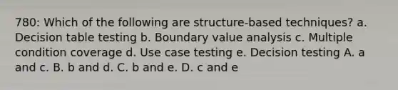 780: Which of the following are structure-based techniques? a. Decision table testing b. Boundary value analysis c. Multiple condition coverage d. Use case testing e. Decision testing A. a and c. B. b and d. C. b and e. D. c and e