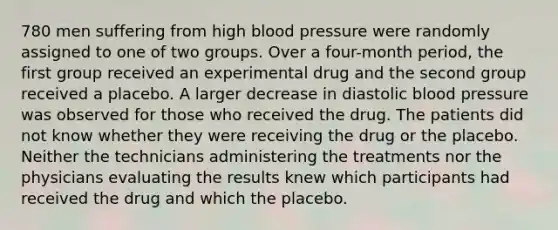 780 men suffering from high blood pressure were randomly assigned to one of two groups. Over a four-month period, the first group received an experimental drug and the second group received a placebo. A larger decrease in diastolic blood pressure was observed for those who received the drug. The patients did not know whether they were receiving the drug or the placebo. Neither the technicians administering the treatments nor the physicians evaluating the results knew which participants had received the drug and which the placebo.