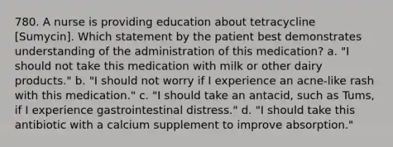 780. A nurse is providing education about tetracycline [Sumycin]. Which statement by the patient best demonstrates understanding of the administration of this medication? a. "I should not take this medication with milk or other dairy products." b. "I should not worry if I experience an acne-like rash with this medication." c. "I should take an antacid, such as Tums, if I experience gastrointestinal distress." d. "I should take this antibiotic with a calcium supplement to improve absorption."