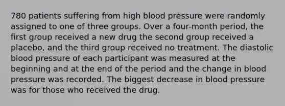 780 patients suffering from high blood pressure were randomly assigned to one of three groups. Over a four-month period, the first group received a new drug the second group received a placebo, and the third group received no treatment. The diastolic blood pressure of each participant was measured at the beginning and at the end of the period and the change in blood pressure was recorded. The biggest decrease in blood pressure was for those who received the drug.