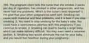 780. The pregnant client tells the nurse that she smokes 2 packs per day of cigarettes, has smoked in other pregnancies, and has never had any problems. Which is the nurse's best response? 1. I'm glad that your other pregnancies went well. Smoking can cause both maternal and fetal problems, and it is best if you stop smoking. 2. You need to stop smoking for the baby's sake. You could have a spontaneous abortion with this pregnancy if you continue to smoke. 3. Smoking can lead to having a large baby, which can make delivery difficult. You may even need a cesarean section. 4. Smoking less would eliminate the risk for your baby, and you would feel healthier during your pregnancy.