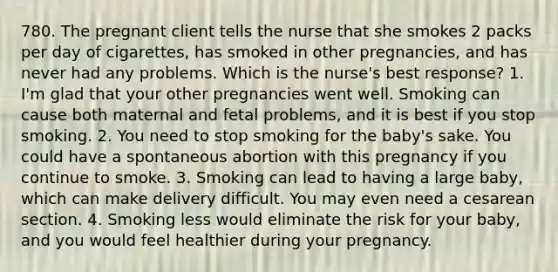 780. The pregnant client tells the nurse that she smokes 2 packs per day of cigarettes, has smoked in other pregnancies, and has never had any problems. Which is the nurse's best response? 1. I'm glad that your other pregnancies went well. Smoking can cause both maternal and fetal problems, and it is best if you stop smoking. 2. You need to stop smoking for the baby's sake. You could have a spontaneous abortion with this pregnancy if you continue to smoke. 3. Smoking can lead to having a large baby, which can make delivery difficult. You may even need a cesarean section. 4. Smoking less would eliminate the risk for your baby, and you would feel healthier during your pregnancy.