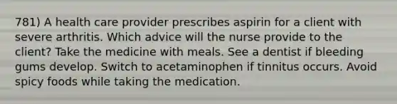 781) A health care provider prescribes aspirin for a client with severe arthritis. Which advice will the nurse provide to the client? Take the medicine with meals. See a dentist if bleeding gums develop. Switch to acetaminophen if tinnitus occurs. Avoid spicy foods while taking the medication.