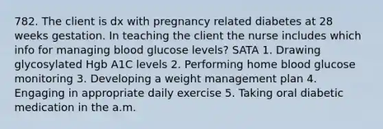 782. The client is dx with pregnancy related diabetes at 28 weeks gestation. In teaching the client the nurse includes which info for managing blood glucose levels? SATA 1. Drawing glycosylated Hgb A1C levels 2. Performing home blood glucose monitoring 3. Developing a weight management plan 4. Engaging in appropriate daily exercise 5. Taking oral diabetic medication in the a.m.