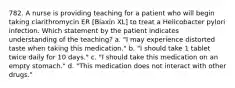 782. A nurse is providing teaching for a patient who will begin taking clarithromycin ER [Biaxin XL] to treat a Helicobacter pylori infection. Which statement by the patient indicates understanding of the teaching? a. "I may experience distorted taste when taking this medication." b. "I should take 1 tablet twice daily for 10 days." c. "I should take this medication on an empty stomach." d. "This medication does not interact with other drugs."