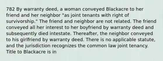 782 By warranty deed, a woman conveyed Blackacre to her friend and her neighbor "as joint tenants with right of survivorship." The friend and neighbor are not related. The friend conveyed all her interest to her boyfriend by warranty deed and subsequently died intestate. Thereafter, the neighbor conveyed to his girlfriend by warranty deed. There is no applicable statute, and the jurisdiction recognizes the common law joint tenancy. Title to Blackacre is in