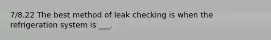 7/8.22 The best method of leak checking is when the refrigeration system is ___.