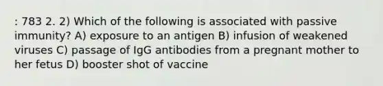 : 783 2. 2) Which of the following is associated with passive immunity? A) exposure to an antigen B) infusion of weakened viruses C) passage of IgG antibodies from a pregnant mother to her fetus D) booster shot of vaccine