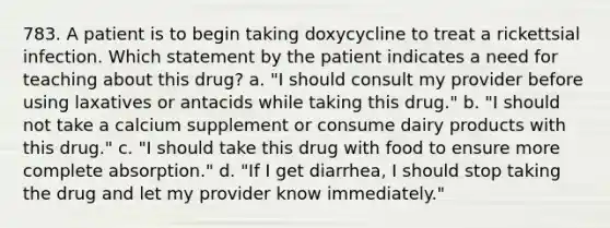 783. A patient is to begin taking doxycycline to treat a rickettsial infection. Which statement by the patient indicates a need for teaching about this drug? a. "I should consult my provider before using laxatives or antacids while taking this drug." b. "I should not take a calcium supplement or consume dairy products with this drug." c. "I should take this drug with food to ensure more complete absorption." d. "If I get diarrhea, I should stop taking the drug and let my provider know immediately."