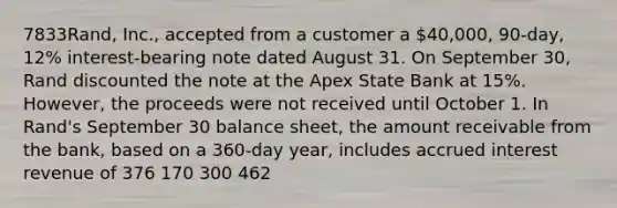 7833Rand, Inc., accepted from a customer a 40,000, 90-day, 12% interest-bearing note dated August 31. On September 30, Rand discounted the note at the Apex State Bank at 15%. However, the proceeds were not received until October 1. In Rand's September 30 balance sheet, the amount receivable from the bank, based on a 360-day year, includes accrued interest revenue of 376 170 300 462