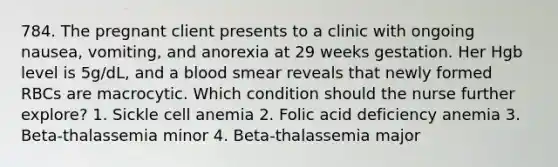 784. The pregnant client presents to a clinic with ongoing nausea, vomiting, and anorexia at 29 weeks gestation. Her Hgb level is 5g/dL, and a blood smear reveals that newly formed RBCs are macrocytic. Which condition should the nurse further explore? 1. Sickle cell anemia 2. Folic acid deficiency anemia 3. Beta-thalassemia minor 4. Beta-thalassemia major