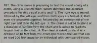 787. The clinic nurse is preparing to test the visual acuity of a client, using a Snellen chart. Which identifies the accurate procedure for this visual acuity test? 1. The right eye is tested, followed by the left eye, and then both eyes are tested. 2. Both eyes are assessed together, followed by an assessment of the right eye and then the left eye. 3. The client is asked to stand at a distance of 40 feet from the chart and is asked to read the largest line on the chart. 4. The client is asked to stand at a distance of 40 feet from the chart and to read the line that can be read 200 feet away by an individual with unimpaired vision.