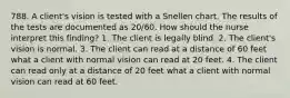 788. A client's vision is tested with a Snellen chart. The results of the tests are documented as 20/60. How should the nurse interpret this finding? 1. The client is legally blind. 2. The client's vision is normal. 3. The client can read at a distance of 60 feet what a client with normal vision can read at 20 feet. 4. The client can read only at a distance of 20 feet what a client with normal vision can read at 60 feet.