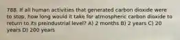 788. If all human activities that generated carbon dioxide were to stop, how long would it take for atmospheric carbon dioxide to return to its preindustrial level? A) 2 months B) 2 years C) 20 years D) 200 years