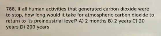 788. If all human activities that generated carbon dioxide were to stop, how long would it take for atmospheric carbon dioxide to return to its preindustrial level? A) 2 months B) 2 years C) 20 years D) 200 years