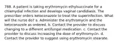 788. A patient is taking erythromycin ethylsuccinate for a chlamydial infection and develops vaginal candidiasis. The prescriber orders ketoconazole to treat the superinfection. What will the nurse do? a. Administer the erythromycin and the ketoconazole as ordered. b. Contact the provider to discuss changing to a different antifungal medication. c. Contact the provider to discuss increasing the dose of erythromycin. d. Contact the provider to suggest using erythromycin stearate.