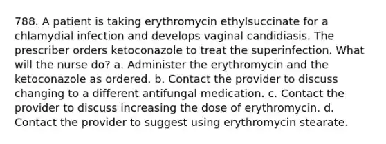 788. A patient is taking erythromycin ethylsuccinate for a chlamydial infection and develops vaginal candidiasis. The prescriber orders ketoconazole to treat the superinfection. What will the nurse do? a. Administer the erythromycin and the ketoconazole as ordered. b. Contact the provider to discuss changing to a different antifungal medication. c. Contact the provider to discuss increasing the dose of erythromycin. d. Contact the provider to suggest using erythromycin stearate.