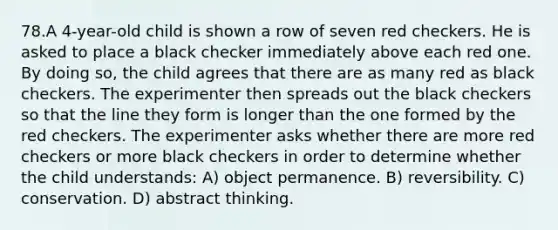 78.A 4-year-old child is shown a row of seven red checkers. He is asked to place a black checker immediately above each red one. By doing so, the child agrees that there are as many red as black checkers. The experimenter then spreads out the black checkers so that the line they form is longer than the one formed by the red checkers. The experimenter asks whether there are more red checkers or more black checkers in order to determine whether the child understands: A) object permanence. B) reversibility. C) conservation. D) abstract thinking.