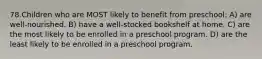 78.Children who are MOST likely to benefit from preschool: A) are well-nourished. B) have a well-stocked bookshelf at home. C) are the most likely to be enrolled in a preschool program. D) are the least likely to be enrolled in a preschool program.