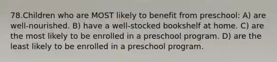 78.Children who are MOST likely to benefit from preschool: A) are well-nourished. B) have a well-stocked bookshelf at home. C) are the most likely to be enrolled in a preschool program. D) are the least likely to be enrolled in a preschool program.