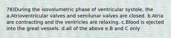 78)During the isovolumetric phase of ventricular systole, the a.Atrioventricular valves and semilunar valves are closed. b.Atria are contracting and the ventricles are relaxing. c.Blood is ejected into the great vessels. d.all of the above e.B and C only