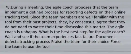 78.During a meeting, the agile coach proposes that the team implement a defined process for reporting defects on their online tracking tool. Since the team members are well familiar with the tool from their past projects, they, by consensus, agree that they do not need to waste their time discussing this matter. The agile coach is unhappy. What is the best nest step for the agile coach? Wait and see if the team experiences fast failure Document defects tracking process Praise the team for their choice Force the team to use the tool