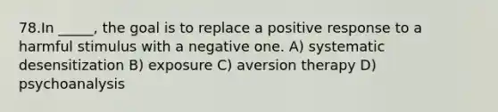 78.In _____, the goal is to replace a positive response to a harmful stimulus with a negative one. A) systematic desensitization B) exposure C) aversion therapy D) psychoanalysis