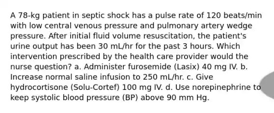 A 78-kg patient in septic shock has a pulse rate of 120 beats/min with low central venous pressure and pulmonary artery wedge pressure. After initial fluid volume resuscitation, the patient's urine output has been 30 mL/hr for the past 3 hours. Which intervention prescribed by the health care provider would the nurse question? a. Administer furosemide (Lasix) 40 mg IV. b. Increase normal saline infusion to 250 mL/hr. c. Give hydrocortisone (Solu-Cortef) 100 mg IV. d. Use norepinephrine to keep systolic blood pressure (BP) above 90 mm Hg.